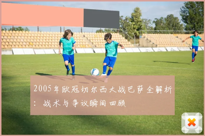 2005年欧冠切尔西大战巴萨全解析：战术与争议瞬间回顾