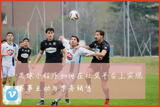 足球小程序如何在社交平台上实现赛事互动与票务销售