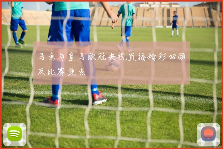 马竞与皇马欧冠央视直播精彩回顾及比赛焦点